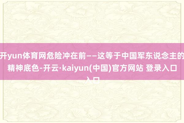 开yun体育网危险冲在前——这等于中国军东说念主的精神底色-开云·kaiyun(中国)官方网站 登录入口