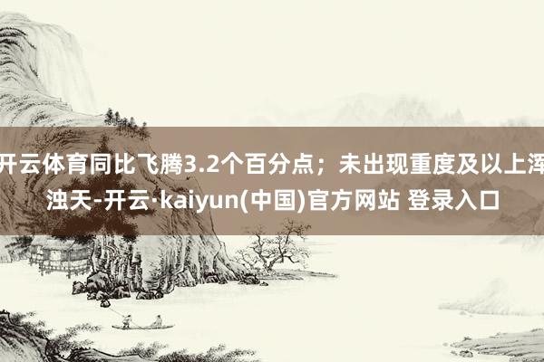 开云体育同比飞腾3.2个百分点；未出现重度及以上浑浊天-开云·kaiyun(中国)官方网站 登录入口