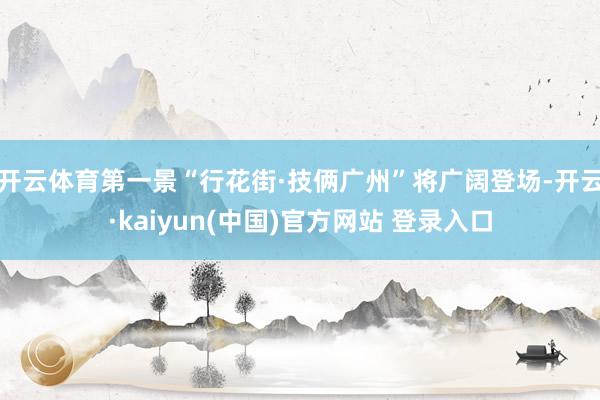 开云体育第一景“行花街·技俩广州”将广阔登场-开云·kaiyun(中国)官方网站 登录入口