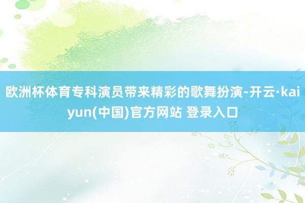 欧洲杯体育专科演员带来精彩的歌舞扮演-开云·kaiyun(中国)官方网站 登录入口