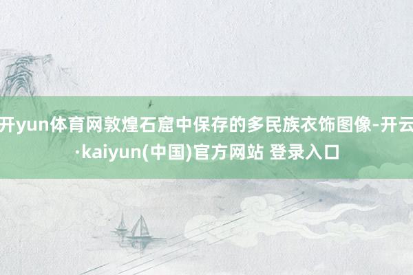 开yun体育网敦煌石窟中保存的多民族衣饰图像-开云·kaiyun(中国)官方网站 登录入口