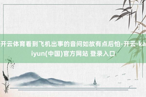 开云体育看到飞机出事的音问如故有点后怕-开云·kaiyun(中国)官方网站 登录入口