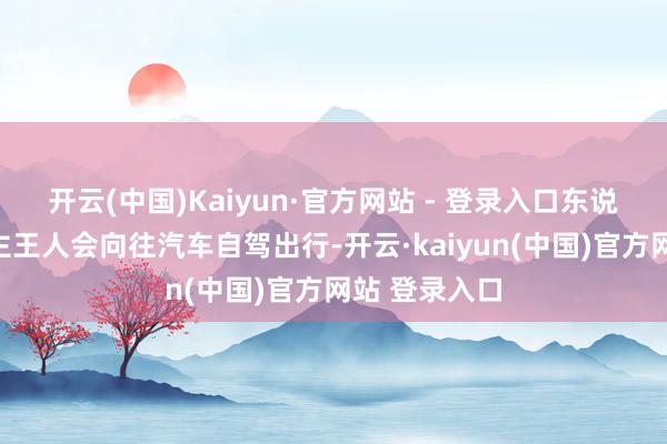 开云(中国)Kaiyun·官方网站 - 登录入口东说念主东说念主王人会向往汽车自驾出行-开云·kaiyun(中国)官方网站 登录入口