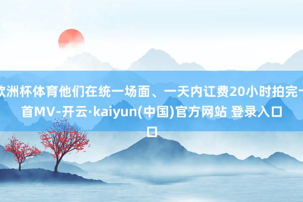 欧洲杯体育他们在统一场面、一天内讧费20小时拍完十首MV-开云·kaiyun(中国)官方网站 登录入口
