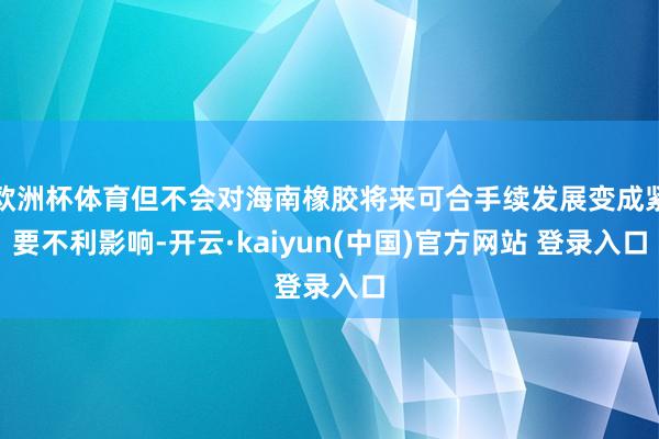 欧洲杯体育但不会对海南橡胶将来可合手续发展变成紧要不利影响-开云·kaiyun(中国)官方网站 登录入口