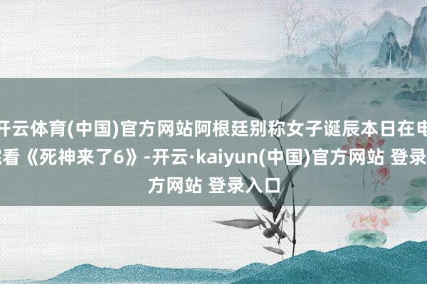 开云体育(中国)官方网站阿根廷别称女子诞辰本日在电影院看《死神来了6》-开云·kaiyun(中国)官方网站 登录入口