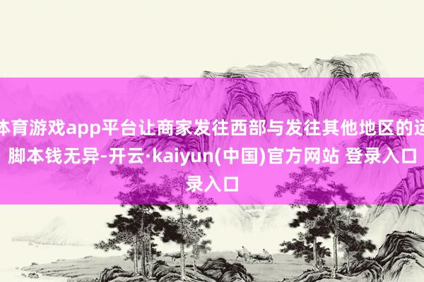 体育游戏app平台让商家发往西部与发往其他地区的运脚本钱无异-开云·kaiyun(中国)官方网站 登录入口