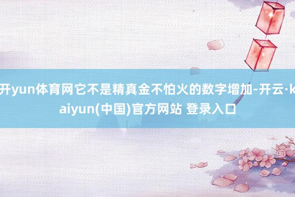 开yun体育网它不是精真金不怕火的数字增加-开云·kaiyun(中国)官方网站 登录入口