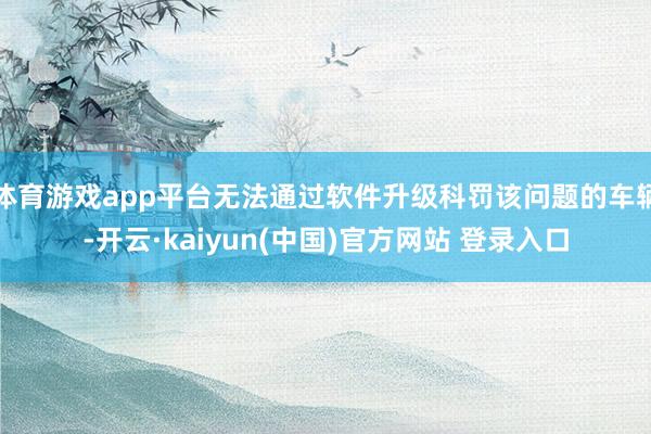 体育游戏app平台无法通过软件升级科罚该问题的车辆-开云·kaiyun(中国)官方网站 登录入口