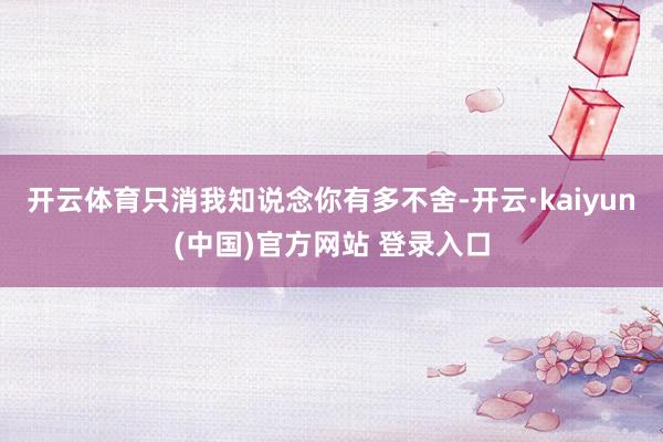 开云体育只消我知说念你有多不舍-开云·kaiyun(中国)官方网站 登录入口