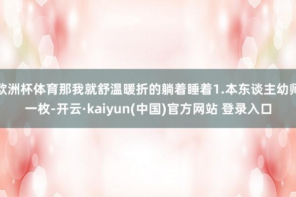 欧洲杯体育那我就舒温暖折的躺着睡着1.本东谈主幼师一枚-开云·kaiyun(中国)官方网站 登录入口