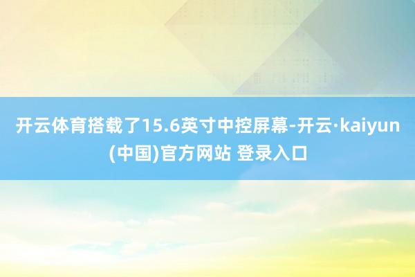 开云体育搭载了15.6英寸中控屏幕-开云·kaiyun(中国)官方网站 登录入口