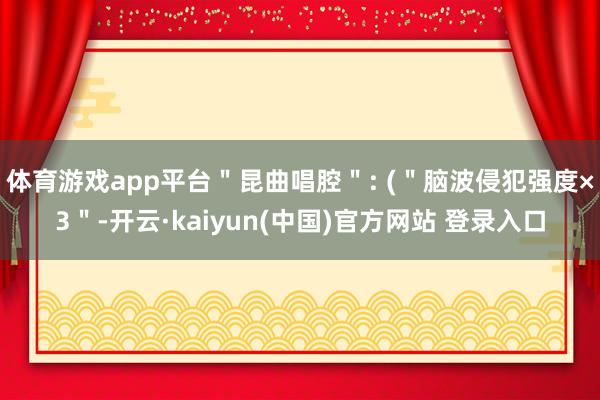 体育游戏app平台＂昆曲唱腔＂: (＂脑波侵犯强度×3＂-开云·kaiyun(中国)官方网站 登录入口