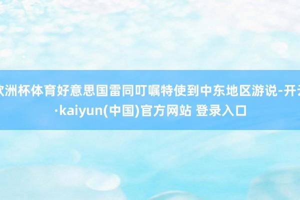 欧洲杯体育好意思国雷同叮嘱特使到中东地区游说-开云·kaiyun(中国)官方网站 登录入口