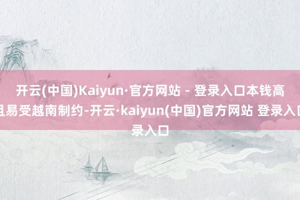 开云(中国)Kaiyun·官方网站 - 登录入口本钱高且易受越南制约-开云·kaiyun(中国)官方网站 登录入口