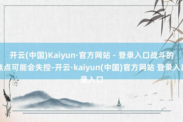 开云(中国)Kaiyun·官方网站 - 登录入口战斗的焦点可能会失控-开云·kaiyun(中国)官方网站 登录入口