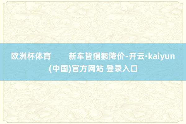 欧洲杯体育        新车皆猖獗降价-开云·kaiyun(中国)官方网站 登录入口