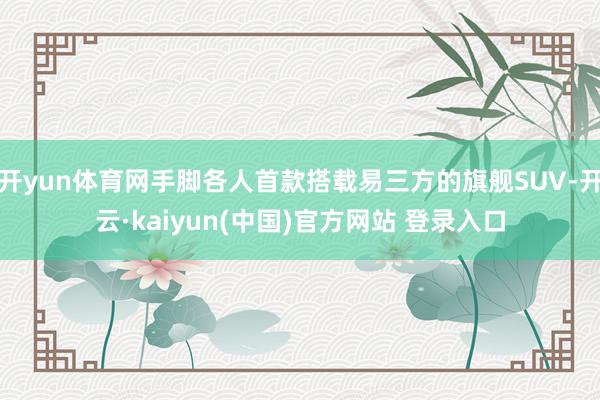 开yun体育网手脚各人首款搭载易三方的旗舰SUV-开云·kaiyun(中国)官方网站 登录入口