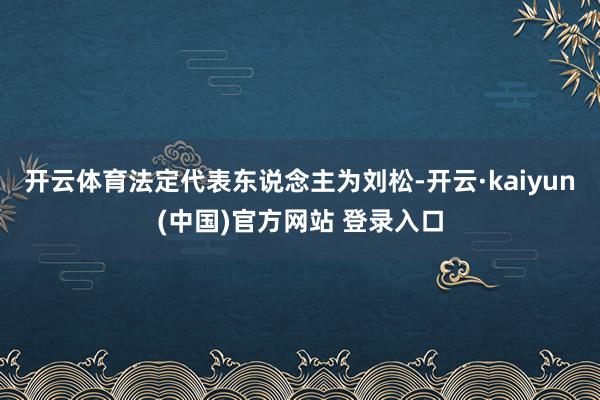 开云体育法定代表东说念主为刘松-开云·kaiyun(中国)官方网站 登录入口