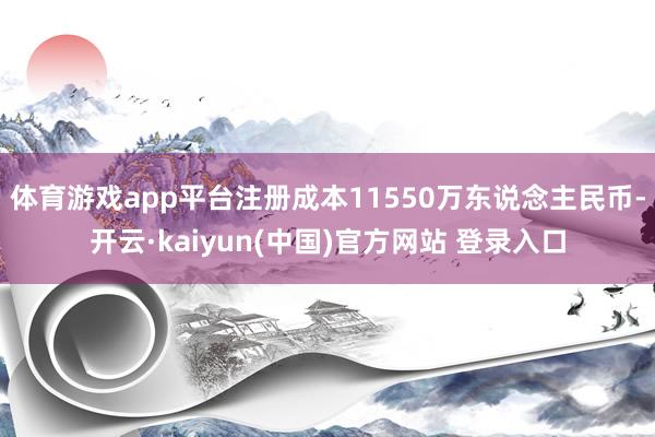 体育游戏app平台注册成本11550万东说念主民币-开云·kaiyun(中国)官方网站 登录入口