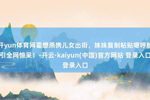 开yun体育网霍想燕携儿女出街，妹妹复制粘贴嗯哼脸引全网惊呆！-开云·kaiyun(中国)官方网站 登录入口