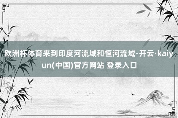 欧洲杯体育来到印度河流域和恒河流域-开云·kaiyun(中国)官方网站 登录入口