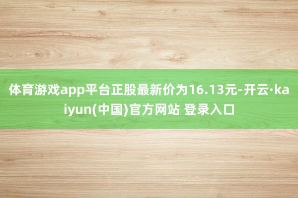 体育游戏app平台正股最新价为16.13元-开云·kaiyun(中国)官方网站 登录入口