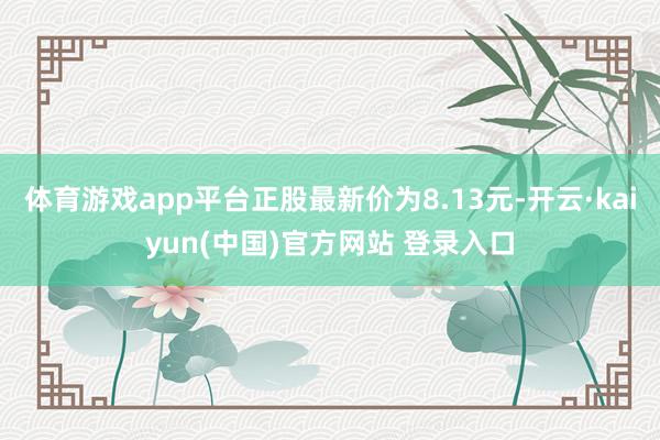 体育游戏app平台正股最新价为8.13元-开云·kaiyun(中国)官方网站 登录入口