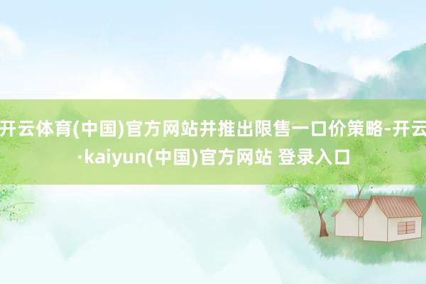 开云体育(中国)官方网站并推出限售一口价策略-开云·kaiyun(中国)官方网站 登录入口