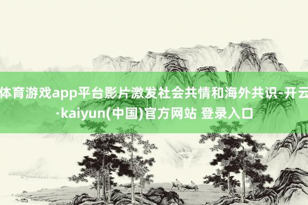 体育游戏app平台影片激发社会共情和海外共识-开云·kaiyun(中国)官方网站 登录入口