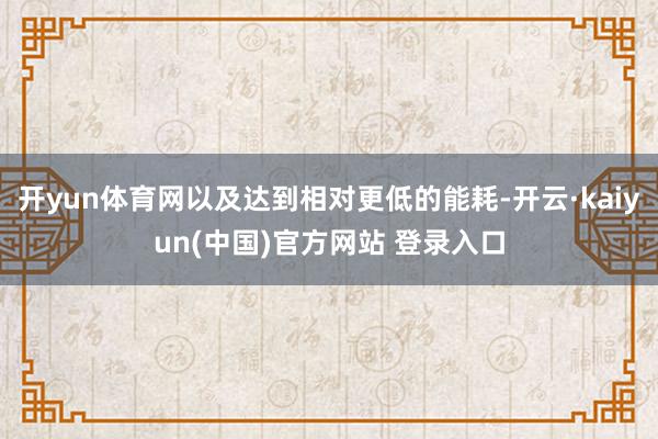 开yun体育网以及达到相对更低的能耗-开云·kaiyun(中国)官方网站 登录入口