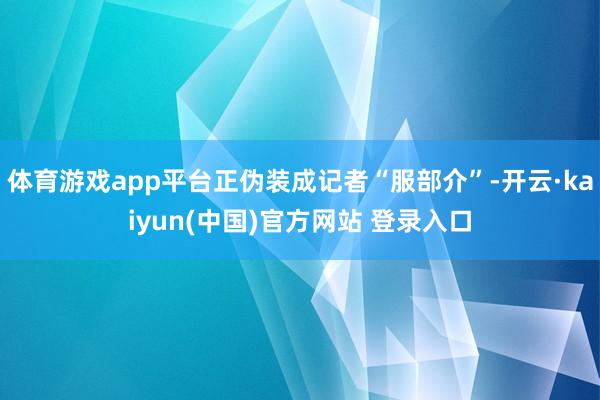 体育游戏app平台正伪装成记者“服部介”-开云·kaiyun(中国)官方网站 登录入口