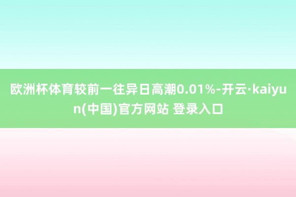 欧洲杯体育较前一往异日高潮0.01%-开云·kaiyun(中国)官方网站 登录入口