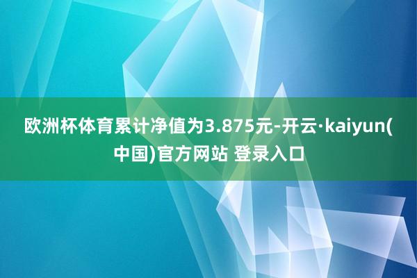 欧洲杯体育累计净值为3.875元-开云·kaiyun(中国)官方网站 登录入口