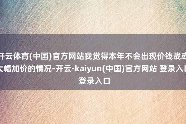 开云体育(中国)官方网站我觉得本年不会出现价钱战或大幅加价的情况-开云·kaiyun(中国)官方网站 登录入口