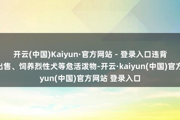 开云(中国)Kaiyun·官方网站 - 登录入口违背策划法律法例出售、饲养烈性犬等危活泼物-开云·kaiyun(中国)官方网站 登录入口