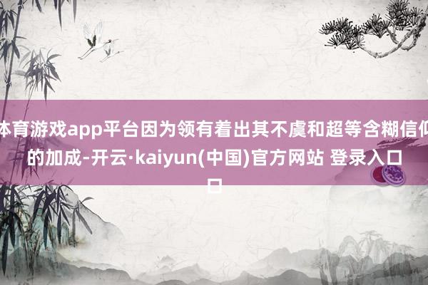 体育游戏app平台因为领有着出其不虞和超等含糊信仰的加成-开云·kaiyun(中国)官方网站 登录入口