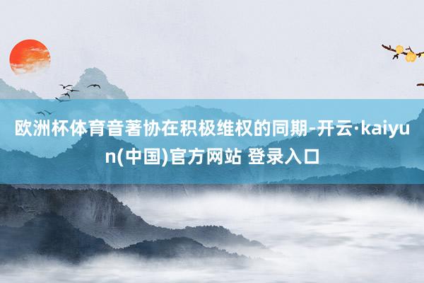 欧洲杯体育音著协在积极维权的同期-开云·kaiyun(中国)官方网站 登录入口