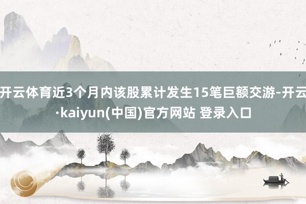 开云体育近3个月内该股累计发生15笔巨额交游-开云·kaiyun(中国)官方网站 登录入口