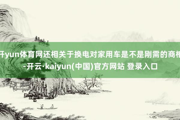 开yun体育网还相关于换电对家用车是不是刚需的商榷-开云·kaiyun(中国)官方网站 登录入口