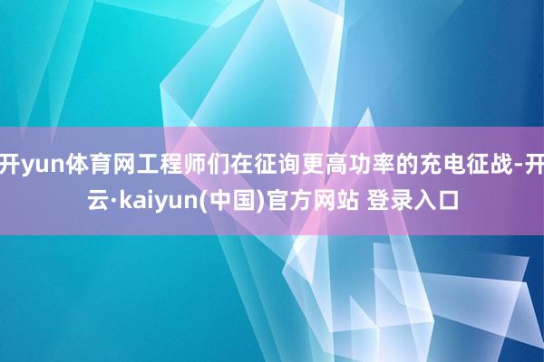 开yun体育网工程师们在征询更高功率的充电征战-开云·kaiyun(中国)官方网站 登录入口