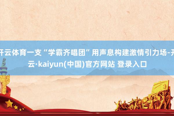 开云体育一支“学霸齐唱团”用声息构建激情引力场-开云·kaiyun(中国)官方网站 登录入口