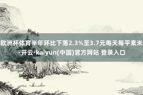 欧洲杯体育半年环比下落2.3%至3.7元每天每平素米-开云·kaiyun(中国)官方网站 登录入口