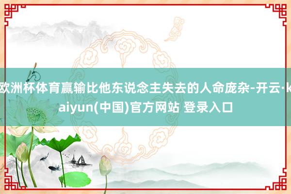 欧洲杯体育赢输比他东说念主失去的人命庞杂-开云·kaiyun(中国)官方网站 登录入口