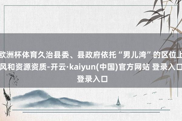 欧洲杯体育久治县委、县政府依托“男儿湾”的区位上风和资源资质-开云·kaiyun(中国)官方网站 登录入口