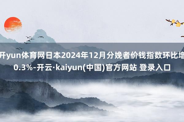 开yun体育网日本2024年12月分娩者价钱指数环比增0.3%-开云·kaiyun(中国)官方网站 登录入口