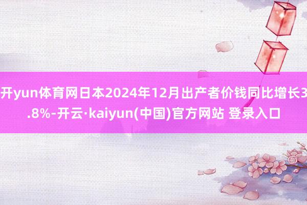 开yun体育网日本2024年12月出产者价钱同比增长3.8%-开云·kaiyun(中国)官方网站 登录入口