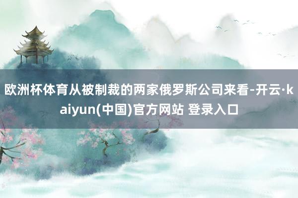 欧洲杯体育　　从被制裁的两家俄罗斯公司来看-开云·kaiyun(中国)官方网站 登录入口