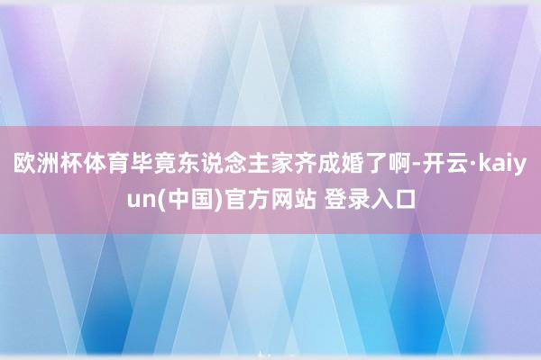 欧洲杯体育毕竟东说念主家齐成婚了啊-开云·kaiyun(中国)官方网站 登录入口