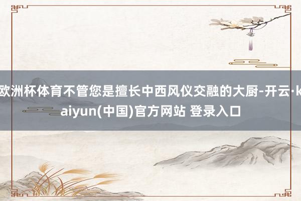 欧洲杯体育不管您是擅长中西风仪交融的大厨-开云·kaiyun(中国)官方网站 登录入口